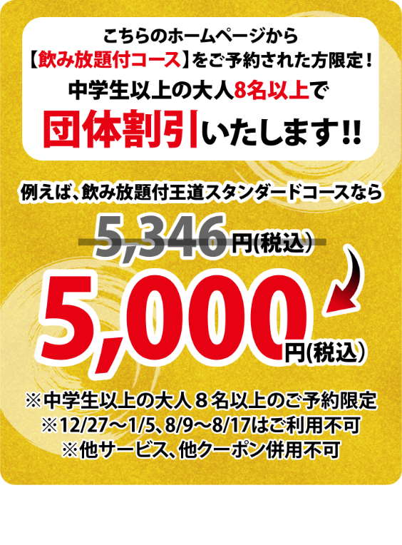 こちらのホームページから【飲放題付コース】をご予約された方限定!中学生以上の大人8名以上で団体割引いたします!!